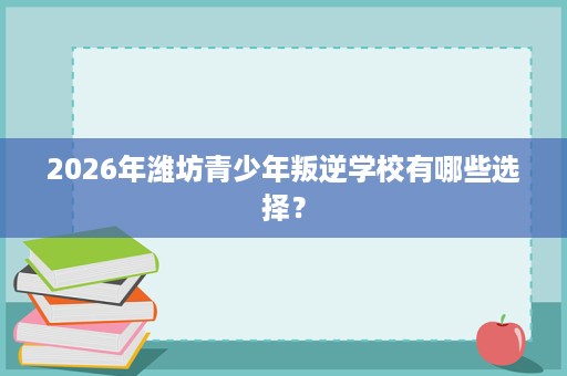 2026年潍坊青少年叛逆学校有哪些选择? 2026年潍坊青少年叛逆学校有哪些选择?