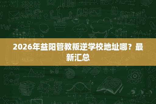 2026年益阳管教叛逆学校地址哪？最新汇总
