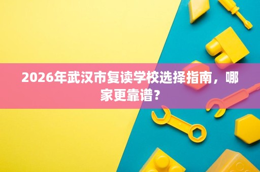 2026年武汉市复读学校选择指南,哪家更靠谱? 2026年武汉市复读学校选择指南,哪家更靠谱?