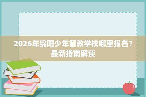 2026年绵阳少年管教学校哪里报名?最新指南解读 2026年绵阳少年管教学校哪里报名?最新指南解读