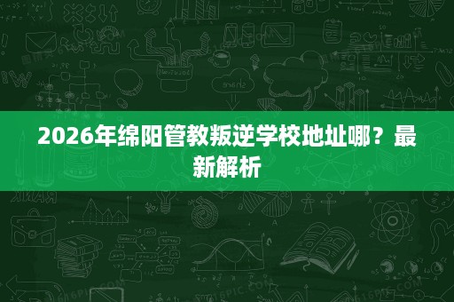 2026年绵阳管教叛逆学校地址哪?最新解析 2026年绵阳管教叛逆学校地址哪?最新解析