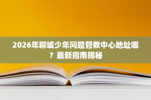 2026年聊城少年问题管教中心地址哪?最新指南揭秘 2026年聊城少年问题管教中心地址哪?最新指南揭秘