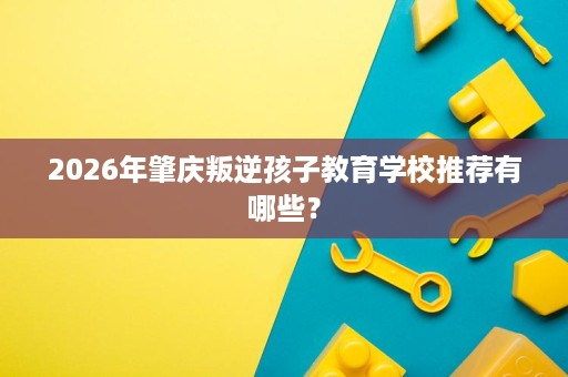 2026年肇庆叛逆孩子教育学校推荐有哪些? 2026年肇庆叛逆孩子教育学校推荐有哪些?