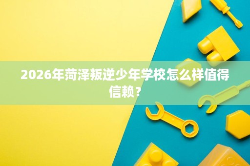 2026年菏泽叛逆少年学校怎么样值得信赖? 2026年菏泽叛逆少年学校怎么样值得信赖?