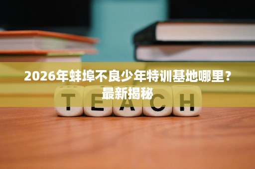 2026年蚌埠不良少年特训基地哪里?最新揭秘 2026年蚌埠不良少年特训基地哪里?最新揭秘