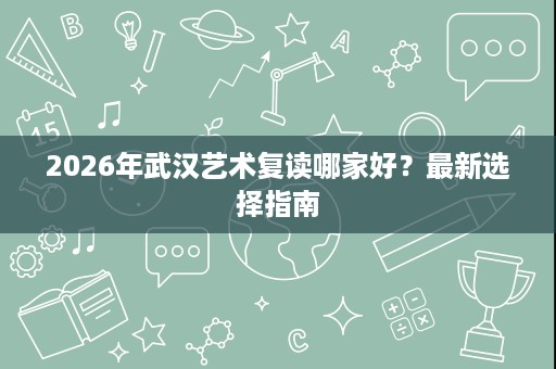 2026年武汉艺术复读哪家好?最新选择指南 2026年武汉艺术复读哪家好?最新选择指南