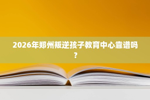 2026年郑州叛逆孩子教育中心靠谱吗? 2026年郑州叛逆孩子教育中心靠谱吗?