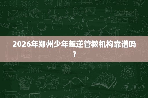2026年郑州少年叛逆管教机构靠谱吗? 2026年郑州少年叛逆管教机构靠谱吗?