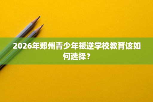 2026年郑州青少年叛逆学校教育该如何选择? 2026年郑州青少年叛逆学校教育该如何选择?