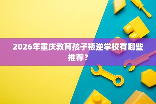 2026年重庆教育孩子叛逆学校有哪些推荐? 2026年重庆教育孩子叛逆学校有哪些推荐?