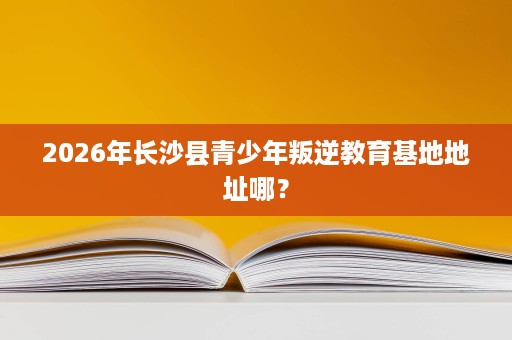 2026年长沙县青少年叛逆教育基地地址哪? 2026年长沙县青少年叛逆教育基地地址哪?
