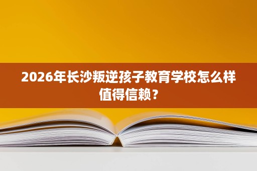 2026年长沙叛逆孩子教育学校怎么样值得信赖？