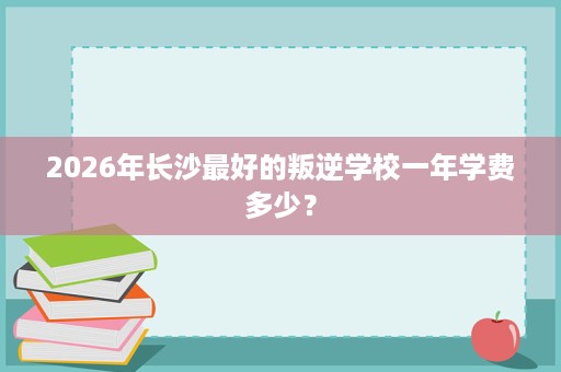 2026年长沙最好的叛逆学校一年学费多少? 2026年长沙最好的叛逆学校一年学费多少?
