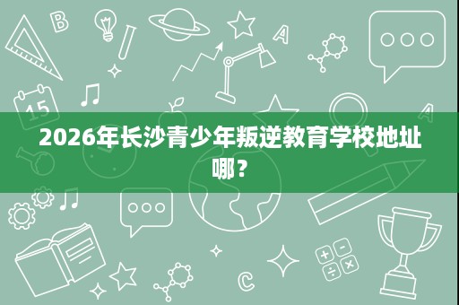 2026年长沙青少年叛逆教育学校地址哪？