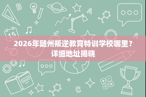2026年随州叛逆教育特训学校哪里?详细地址揭晓 2026年随州叛逆教育特训学校哪里?详细地址揭晓