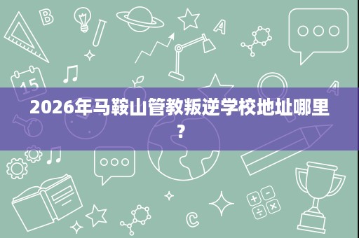 2026年马鞍山管教叛逆学校地址哪里? 2026年马鞍山管教叛逆学校地址哪里?