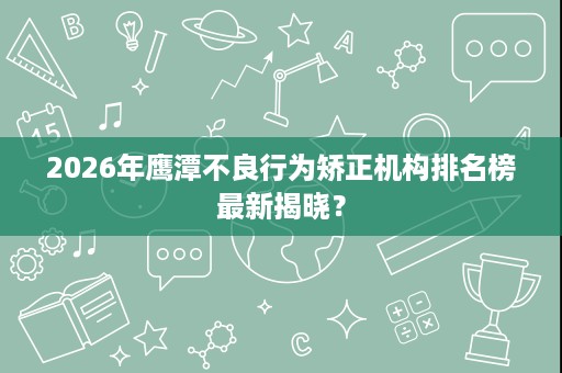 2026年鹰潭不良行为矫正机构排名榜最新揭晓? 2026年鹰潭不良行为矫正机构排名榜最新揭晓?