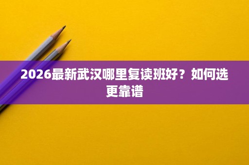 2026最新武汉哪里复读班好?如何选更靠谱 2026最新武汉哪里复读班好?如何选更靠谱