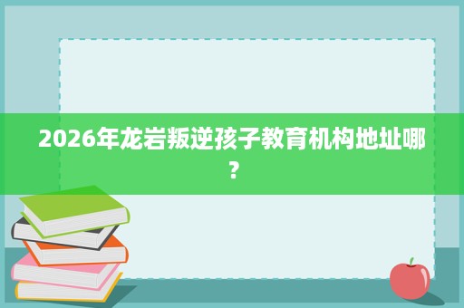 2026年龙岩叛逆孩子教育机构地址哪？