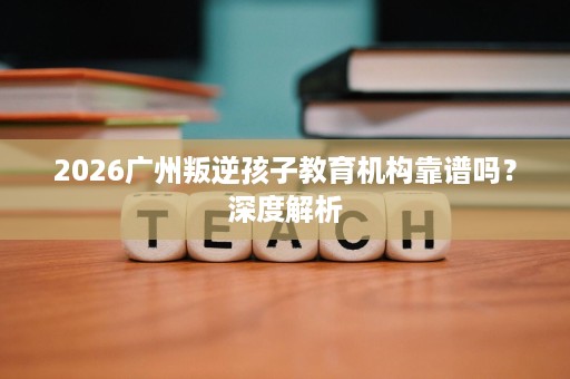 2026广州叛逆孩子教育机构靠谱吗?深度解析 2026广州叛逆孩子教育机构靠谱吗?深度解析