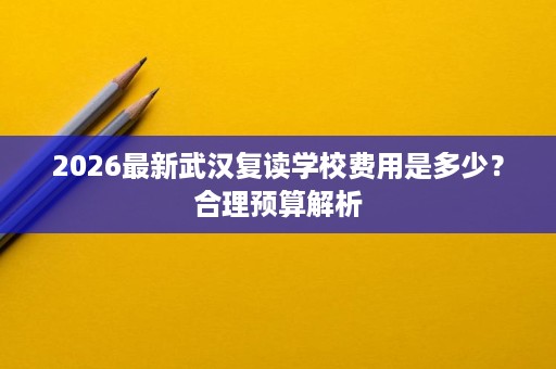 2026最新武汉复读学校费用是多少?合理预算解析 2026最新武汉复读学校费用是多少?合理预算解析