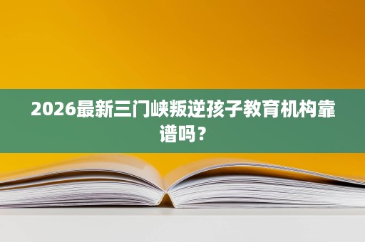 2026最新三门峡叛逆孩子教育机构靠谱吗? 2026最新三门峡叛逆孩子教育机构靠谱吗?