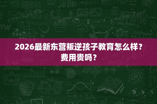 2026最新东营叛逆孩子教育怎么样?费用贵吗? 2026最新东营叛逆孩子教育怎么样?费用贵吗?