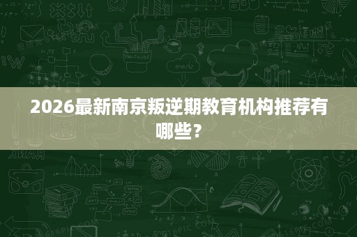 2026最新南京叛逆期教育机构推荐有哪些? 2026最新南京叛逆期教育机构推荐有哪些?