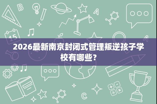 2026最新南京封闭式管理叛逆孩子学校有哪些? 2026最新南京封闭式管理叛逆孩子学校有哪些?