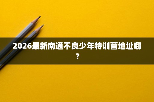 2026最新南通不良少年特训营地址哪? 2026最新南通不良少年特训营地址哪?