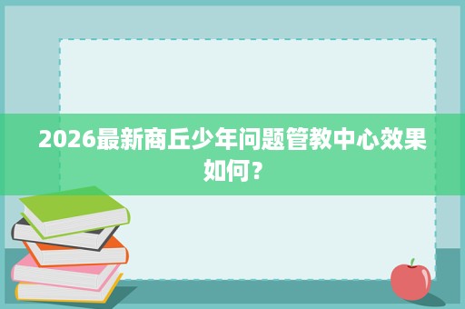 2026最新商丘少年问题管教中心效果如何? 2026最新商丘少年问题管教中心效果如何?