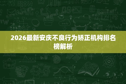 2026最新安庆不良行为矫正机构排名榜解析 2026最新安庆不良行为矫正机构排名榜解析