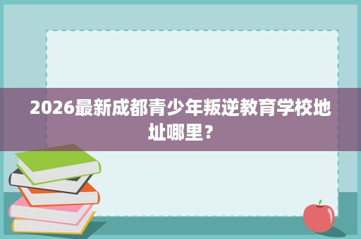 2026最新成都青少年叛逆教育学校地址哪里? 2026最新成都青少年叛逆教育学校地址哪里?