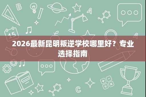 2026最新昆明叛逆学校哪里好?专业选择指南 2026最新昆明叛逆学校哪里好?专业选择指南