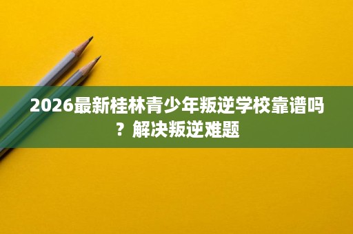 2026最新桂林青少年叛逆学校靠谱吗?解决叛逆难题 2026最新桂林青少年叛逆学校靠谱吗?解决叛逆难题
