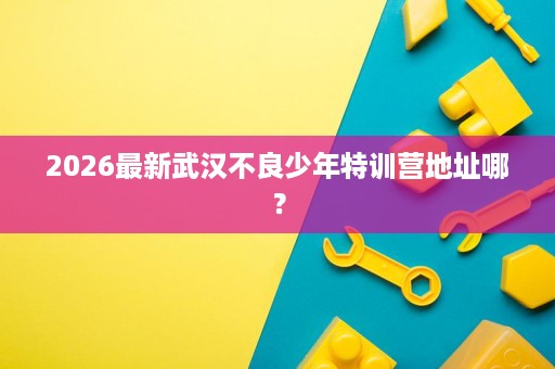2026最新武汉不良少年特训营地址哪? 2026最新武汉不良少年特训营地址哪?