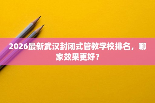 2026最新武汉封闭式管教学校排名,哪家效果更好? 2026最新武汉封闭式管教学校排名,哪家效果更好?