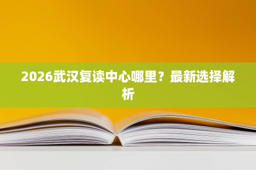 2026武汉复读中心哪里?最新选择解析 2026武汉复读中心哪里?最新选择解析
