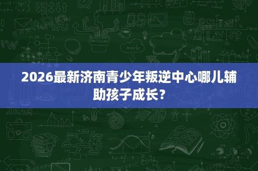2026最新济南青少年叛逆中心哪儿辅助孩子成长? 2026最新济南青少年叛逆中心哪儿辅助孩子成长?