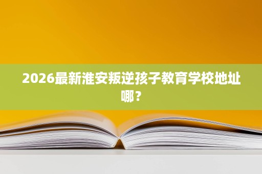 2026最新淮安叛逆孩子教育学校地址哪? 2026最新淮安叛逆孩子教育学校地址哪?