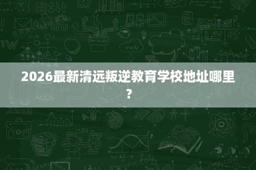 2026最新清远叛逆教育学校地址哪里? 2026最新清远叛逆教育学校地址哪里?