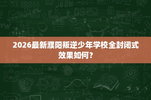 2026最新濮阳叛逆少年学校全封闭式效果如何? 2026最新濮阳叛逆少年学校全封闭式效果如何?
