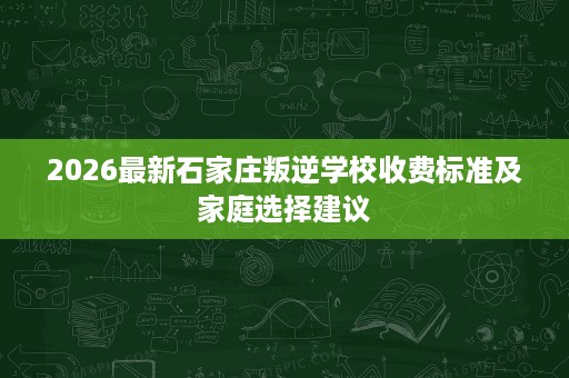 2026最新石家庄叛逆学校收费标准及家庭选择建议 2026最新石家庄叛逆学校收费标准及家庭选择建议