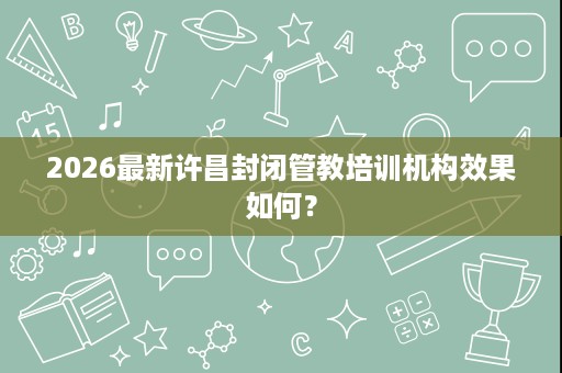 2026最新许昌封闭管教培训机构效果如何? 2026最新许昌封闭管教培训机构效果如何?