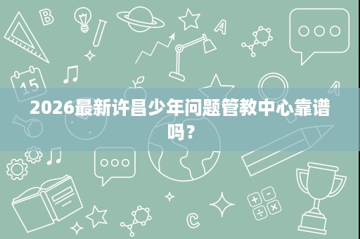 2026最新许昌少年问题管教中心靠谱吗？