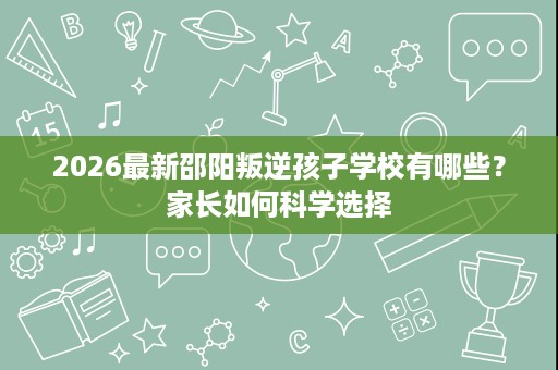 2026最新邵阳叛逆孩子学校有哪些?家长如何科学选择 2026最新邵阳叛逆孩子学校有哪些?家长如何科学选择