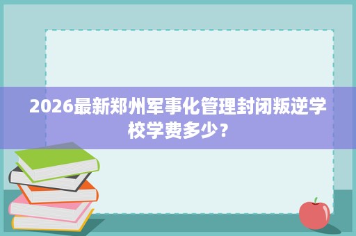 2026最新郑州军事化管理封闭叛逆学校学费多少? 2026最新郑州军事化管理封闭叛逆学校学费多少?