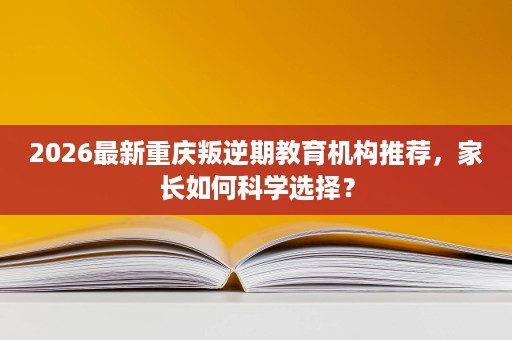 2026最新重庆叛逆期教育机构推荐,家长如何科学选择? 2026最新重庆叛逆期教育机构推荐,家长如何科学选择?