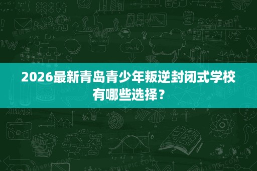 2026最新青岛青少年叛逆封闭式学校有哪些选择? 2026最新青岛青少年叛逆封闭式学校有哪些选择?