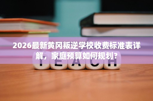 2026最新黄冈叛逆学校收费标准表详解,家庭预算如何规划? 2026最新黄冈叛逆学校收费标准表详解,家庭预算如何规划?